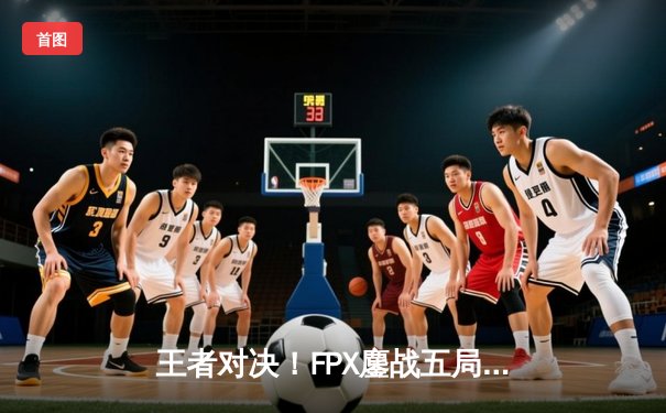 王者对决！FPX鏖战五局险胜EDG，挺进LPL夏季赛总决赛