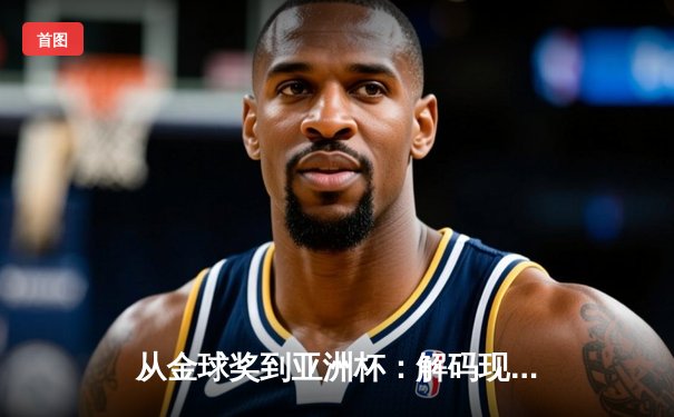 从金球奖到亚洲杯：解码现代足球战术演进与球星价值重构